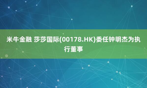 米牛金融 莎莎国际(00178.HK)委任钟明杰为执行董事