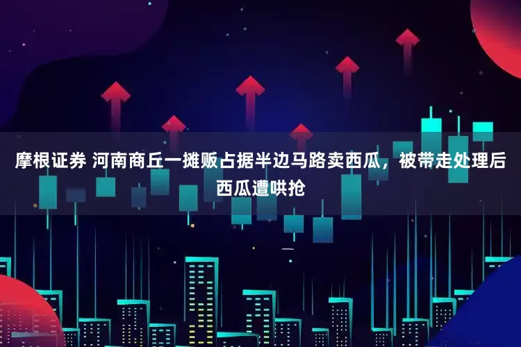 摩根证券 河南商丘一摊贩占据半边马路卖西瓜，被带走处理后西瓜遭哄抢