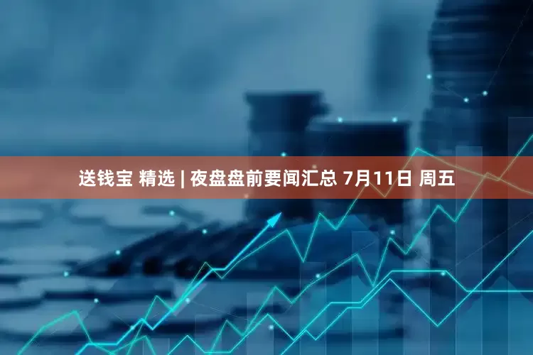 送钱宝 精选 | 夜盘盘前要闻汇总 7月11日 周五
