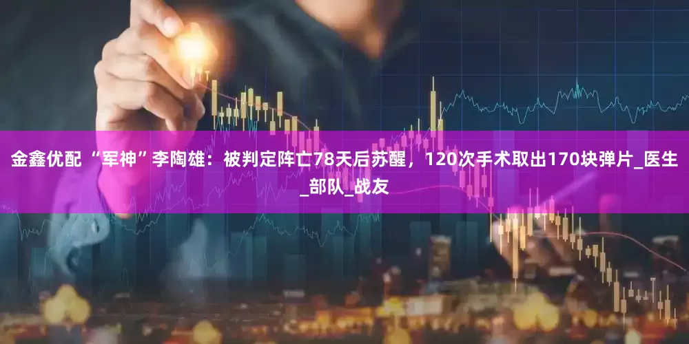 金鑫优配 “军神”李陶雄：被判定阵亡78天后苏醒，120次手术取出170块弹片_医生_部队_战友