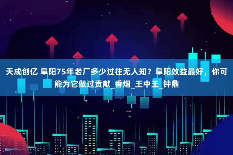 天成创亿 阜阳75年老厂多少过往无人知？阜阳效益最好，你可能为它做过贡献_香烟_王中王_钟鼎