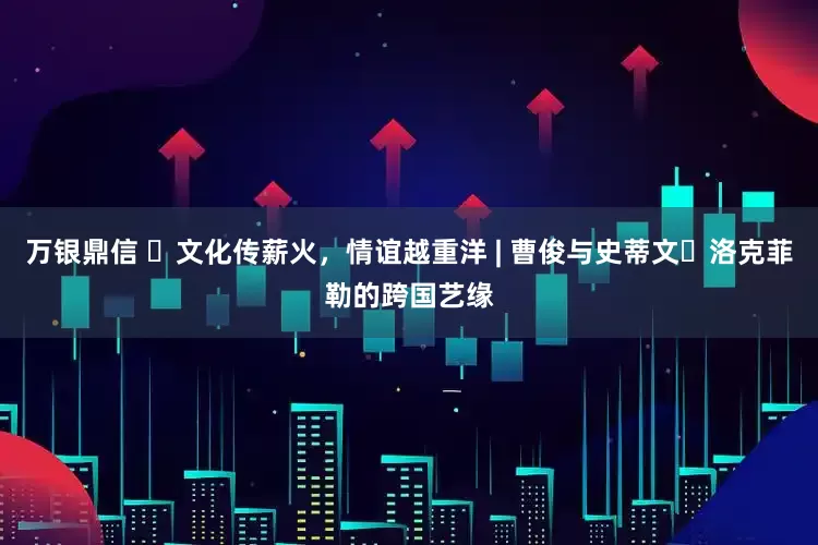 万银鼎信 ​文化传薪火，情谊越重洋 | 曹俊与史蒂文・洛克菲勒的跨国艺缘