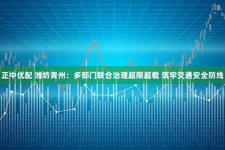 正中优配 潍坊青州：多部门联合治理超限超载 筑牢交通安全防线