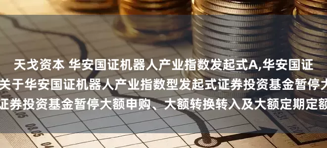 天戈资本 华安国证机器人产业指数发起式A,华安国证机器人产业指数发起式C: 关于华安国证机器人产业指数型发起式证券投资基金暂停大额申购、大额转换转入及大额定期定额投资的公告