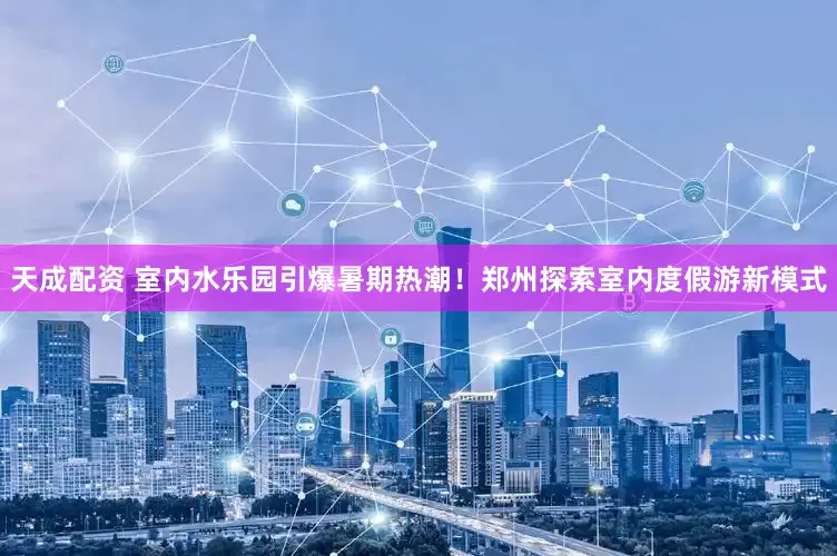天成配资 室内水乐园引爆暑期热潮！郑州探索室内度假游新模式