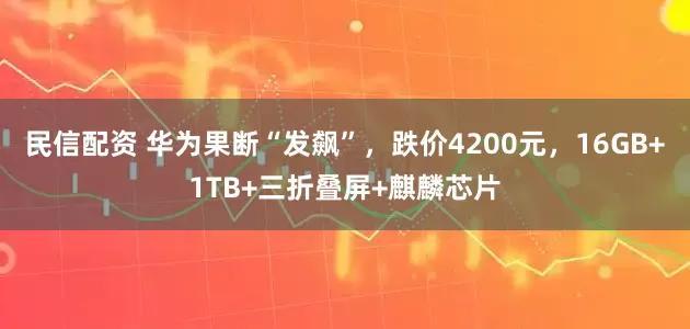 民信配资 华为果断“发飙”，跌价4200元，16GB+1TB+三折叠屏+麒麟芯片