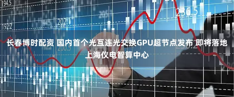 长春博时配资 国内首个光互连光交换GPU超节点发布 即将落地上海仪电智算中心