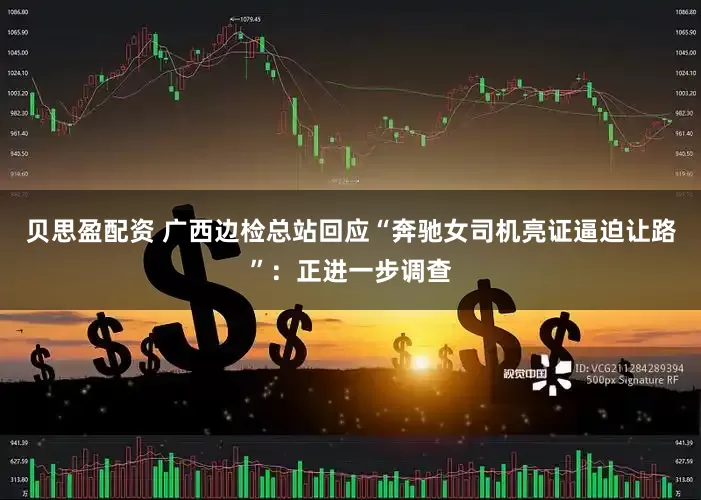 贝思盈配资 广西边检总站回应“奔驰女司机亮证逼迫让路”：正进一步调查