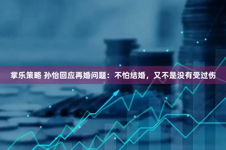掌乐策略 孙怡回应再婚问题：不怕结婚，又不是没有受过伤
