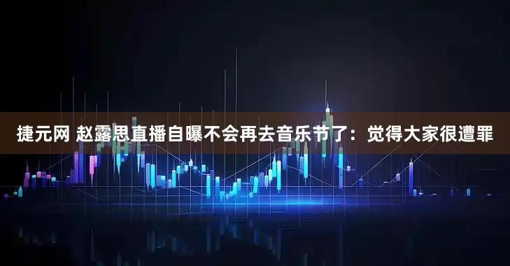 捷元网 赵露思直播自曝不会再去音乐节了：觉得大家很遭罪