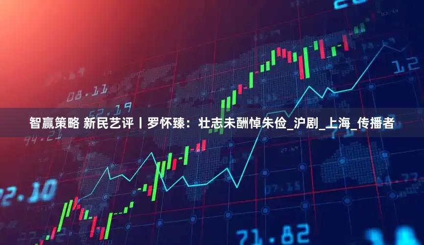 智赢策略 新民艺评丨罗怀臻：壮志未酬悼朱俭_沪剧_上海_传播者
