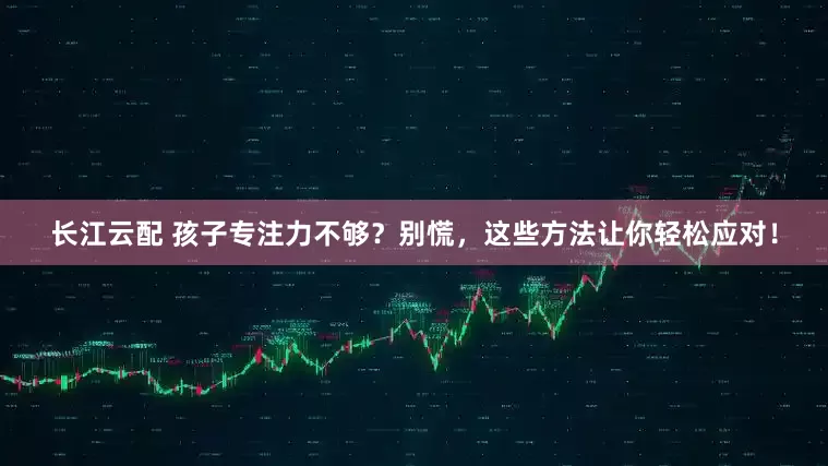 长江云配 孩子专注力不够？别慌，这些方法让你轻松应对！