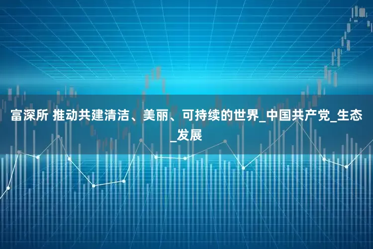 富深所 推动共建清洁、美丽、可持续的世界_中国共产党_生态_发展