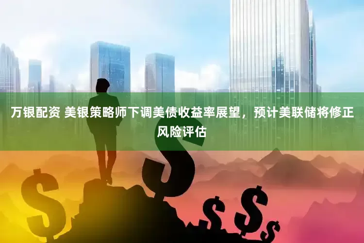 万银配资 美银策略师下调美债收益率展望，预计美联储将修正风险评估