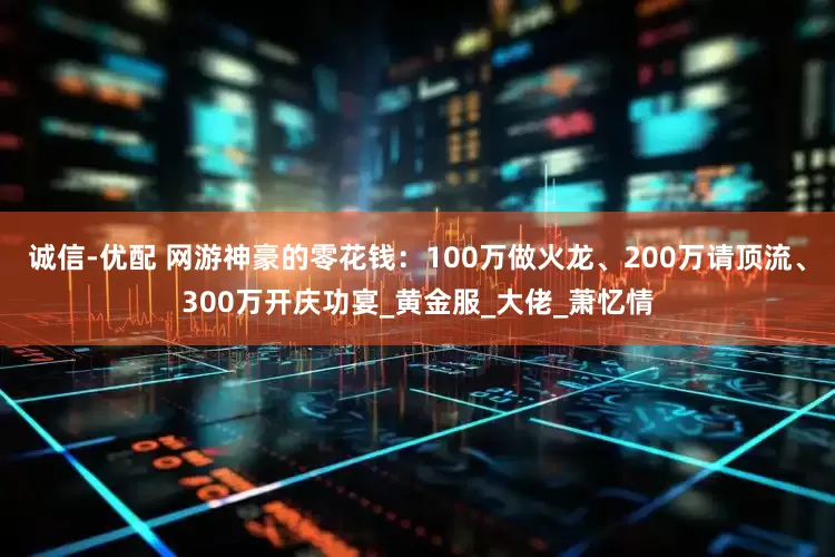诚信-优配 网游神豪的零花钱：100万做火龙、200万请顶流、300万开庆功宴_黄金服_大佬_萧忆情