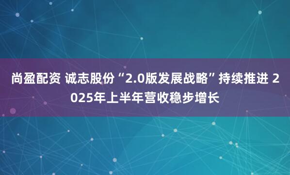 尚盈配资 诚志股份“2.0版发展战略”持续推进 2025年上半年营收稳步增长