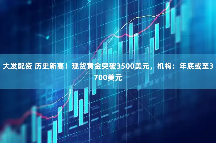 大发配资 历史新高！现货黄金突破3500美元，机构：年底或至3700美元