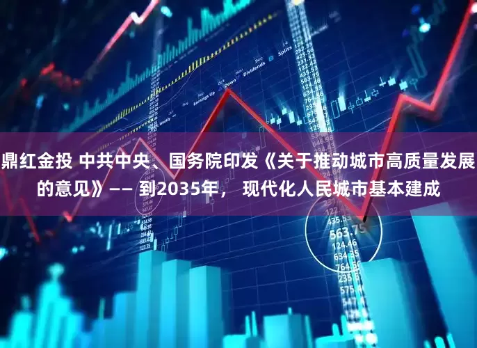 鼎红金投 中共中央、国务院印发《关于推动城市高质量发展的意见》—— 到2035年， 现代化人民城市基本建成