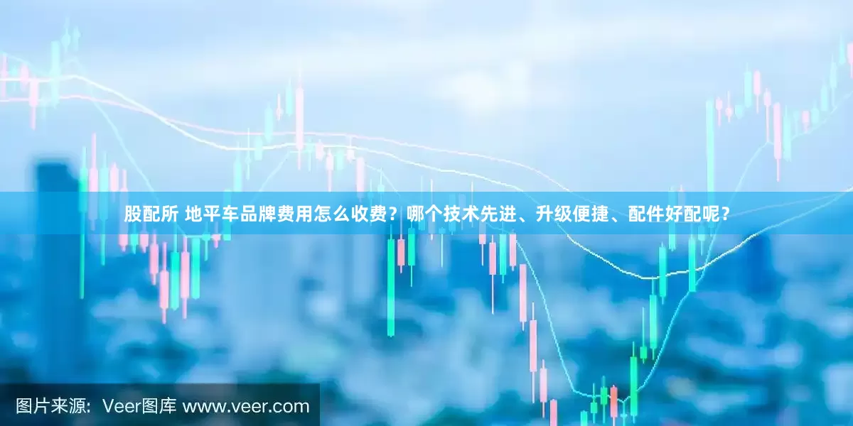 股配所 地平车品牌费用怎么收费？哪个技术先进、升级便捷、配件好配呢？