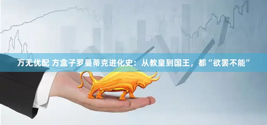 万无优配 方盒子罗曼蒂克进化史：从教皇到国王，都“欲罢不能”