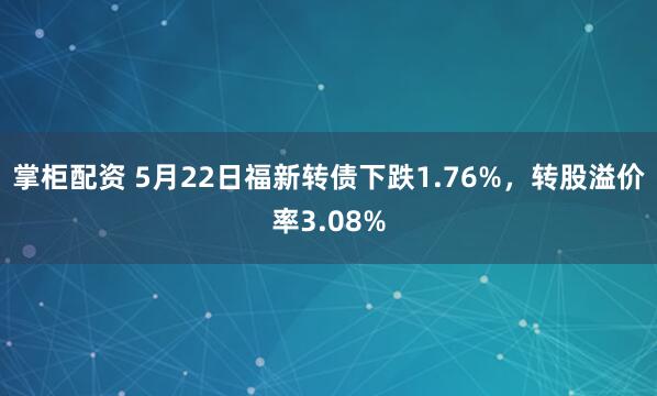 掌柜配资 5月22日福新转债下跌1.76%，转股溢价率3.08%
