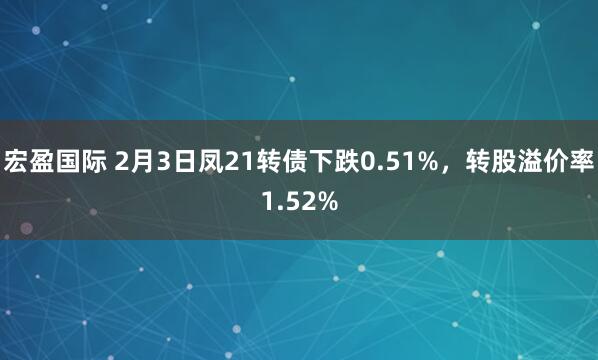 宏盈国际 2月3日凤21转债下跌0.51%，转股溢价率1.52%