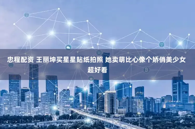 忠程配资 王丽坤买星星贴纸拍照 她卖萌比心像个娇俏美少女 超好看