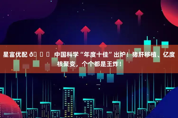 星富优配 🚀 中国科学“年度十佳”出炉!猪肝移植、亿度核聚变,个个都是王炸!
