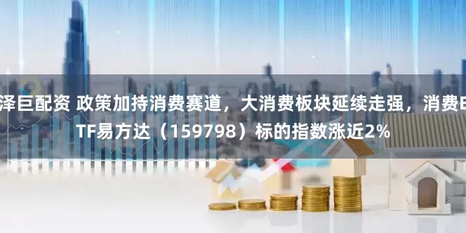泽巨配资 政策加持消费赛道，大消费板块延续走强，消费ETF易方达（159798）标的指数涨近2%