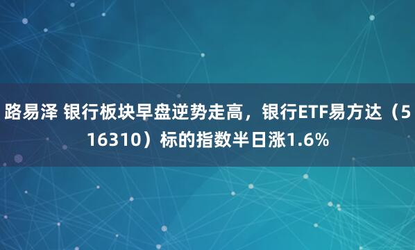 路易泽 银行板块早盘逆势走高，银行ETF易方达（516310）标的指数半日涨1.6%