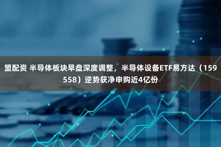 盟配资 半导体板块早盘深度调整，半导体设备ETF易方达（159558）逆势获净申购近4亿份
